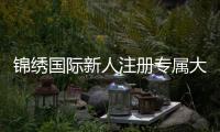 锦绣国际新人注册专属大礼包尽享实惠优惠！