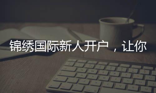 锦绣国际新人开户,让你的投资旅程更轻松!