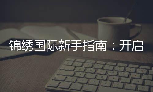 锦绣国际新手指南:开启你的精彩旅程