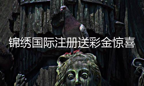 锦绣国际注册送彩金惊喜等着你!