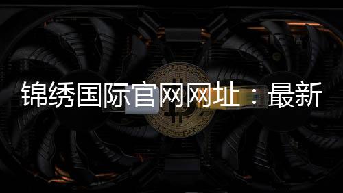 锦绣国际官网网址:最新推荐入口