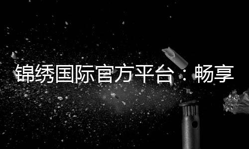 锦绣国际官方平台:畅享博彩乐趣