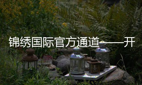 锦绣国际官方通道——开启全球视野的新纪元