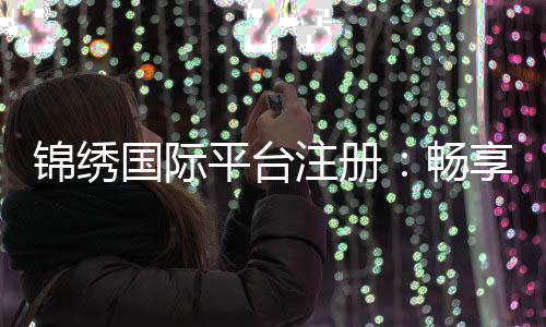 锦绣国际平台注册:畅享棋牌娱乐乐趣