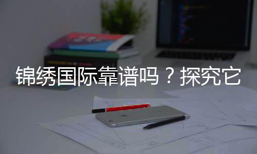 锦绣国际靠谱吗？探究它的真实实力与价值