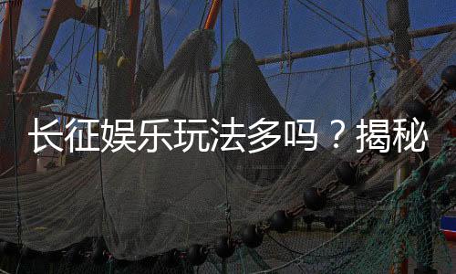 长征娱乐玩法多吗?揭秘平台特色游戏与独家优惠活动