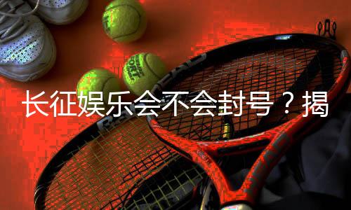 长征娱乐会不会封号?揭秘平台风控机制与防封技巧