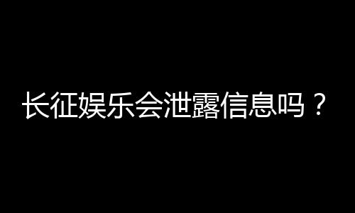长征娱乐会泄露信息吗?深度解析平台安全性与隐私保护措施