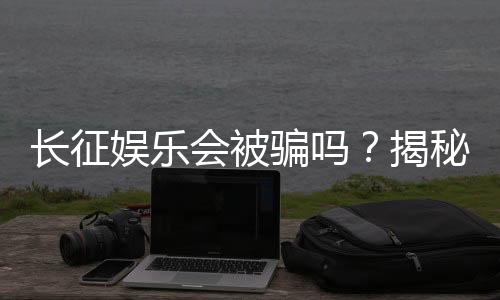 长征娱乐会被骗吗？揭秘平台安全性与防骗指南