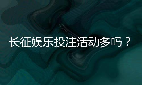 长征娱乐投注活动多吗?揭秘平台特色福利与高频优惠