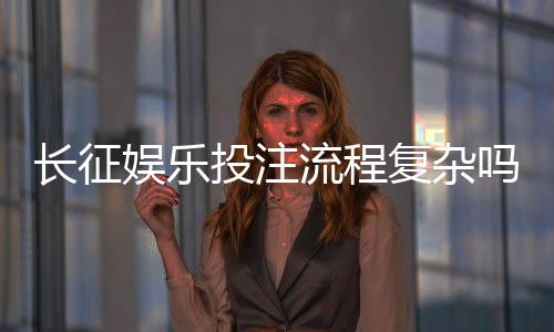长征娱乐投注流程复杂吗?三分钟带你快速掌握完整步骤