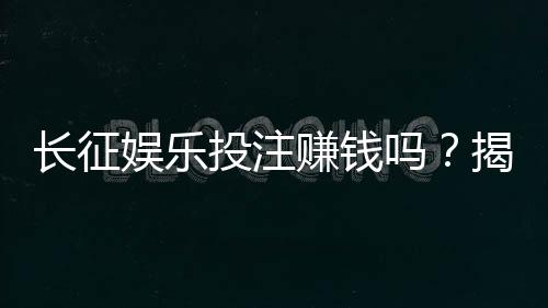 长征娱乐投注赚钱吗?揭秘真实盈利模式与实战技巧