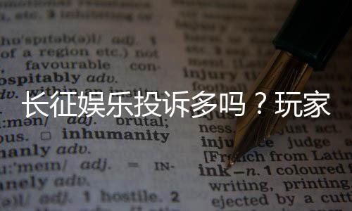 长征娱乐投诉多吗?玩家真实反馈与平台服务解析