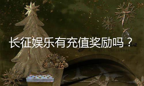 长征娱乐有充值奖励吗？新会员首充福利与高额返利详解