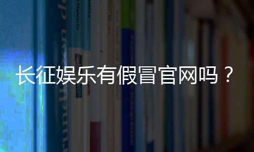 长征娱乐有假冒官网吗?揭秘真假官网辨别方法与防骗指南