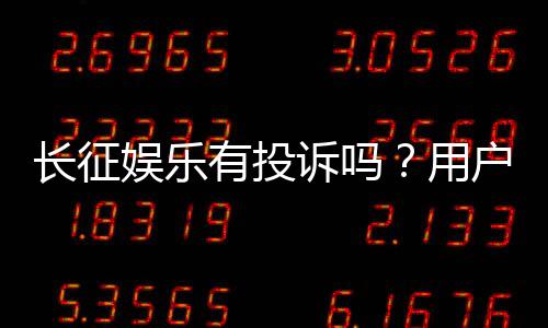 长征娱乐有投诉吗?用户真实反馈与投诉处理解析