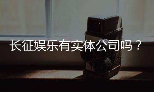 长征娱乐有实体公司吗?实地探访其线下运营与资质详情