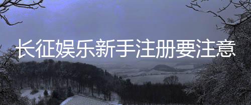 长征娱乐新手注册要注意什么？这些细节帮你避坑
