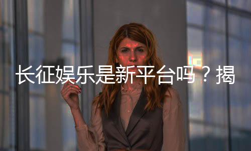 长征娱乐是新平台吗？揭秘其背景与真实体验分享