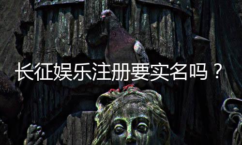 长征娱乐注册要实名吗？实名认证流程及注意事项详解