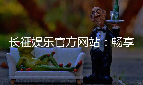 长征娱乐官方网站:畅享顶级棋牌电游的豪华体验