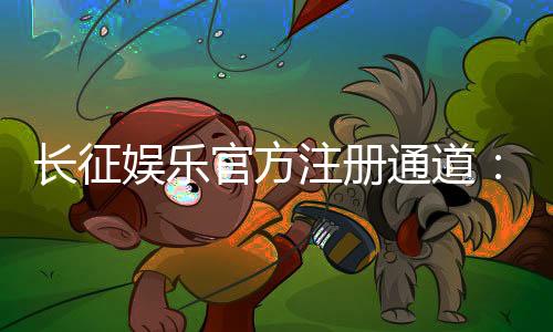 长征娱乐官方注册通道:轻松开启您的豪华游戏之旅