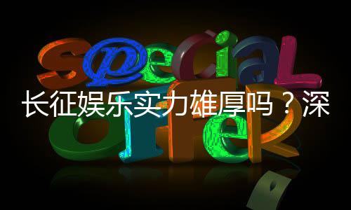 长征娱乐实力雄厚吗?深度解析其平台优势与玩家口碑