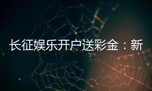 长征娱乐开户送彩金：新会员专享豪礼首存即送8888元彩金