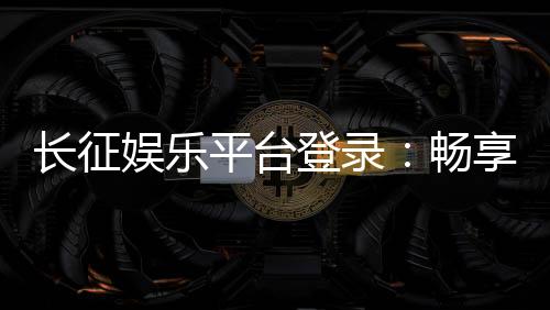 长征娱乐平台登录:畅享顶级棋牌游戏的快捷通道