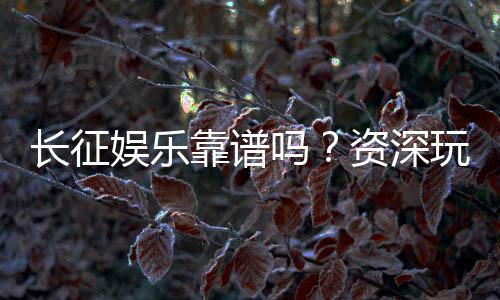 长征娱乐靠谱吗?资深玩家带你揭秘真实体验与平台安全性