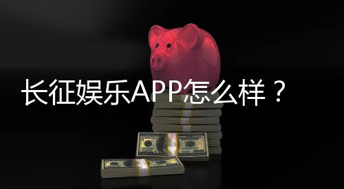 长征娱乐APP怎么样？资深玩家带你全面评测体验