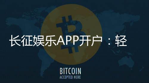 长征娱乐APP开户：轻松注册即享新人豪礼与热门游戏