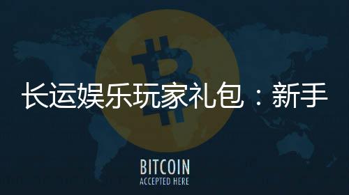 长运娱乐玩家礼包：新手必领的超值福利与独家优惠