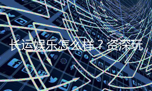 长运娱乐怎么样？资深玩家带你全面评测平台体验