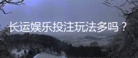 长运娱乐投注玩法多吗？深度解析平台特色与游戏选择