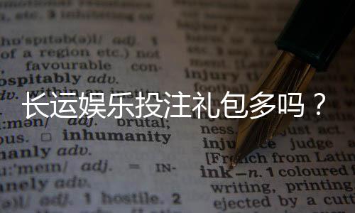 长运娱乐投注礼包多吗?揭秘平台福利与新手礼遇