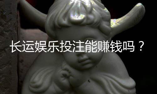 长运娱乐投注能赚钱吗？揭秘真实盈利模式与实战技巧