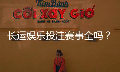 长运娱乐投注赛事全吗?资深玩家带你揭秘平台赛事覆盖与特色