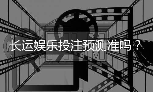 长运娱乐投注预测准吗?资深玩家实测数据与技巧解析