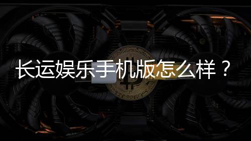 长运娱乐手机版怎么样？资深玩家体验评测与下载指南