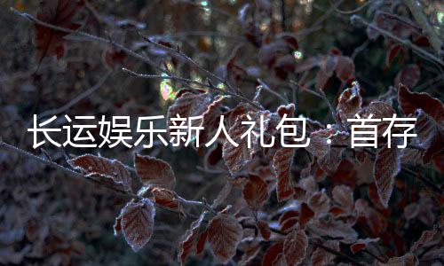 长运娱乐新人礼包：首存福利与高额返水等你拿