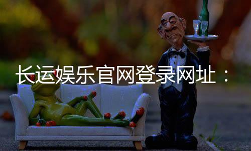 长运娱乐官网登录网址:最新入口及安全登录指南