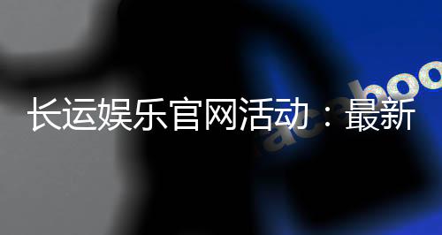 长运娱乐官网活动:最新优惠与精彩赛事一网打尽