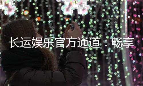 长运娱乐官方通道:畅享顶级游戏体验与安全投注平台