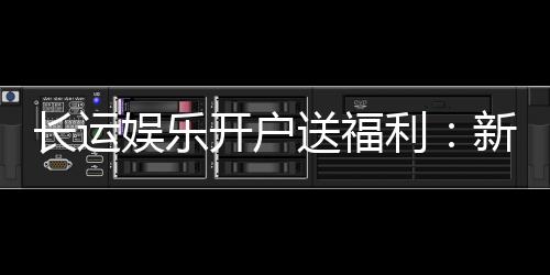 长运娱乐开户送福利:新会员专享豪礼与高额返水活动