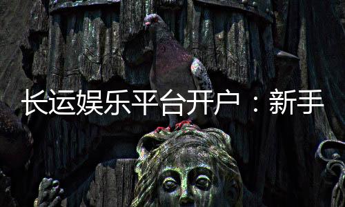 长运娱乐平台开户：新手必看的安全注册与首存优惠指南