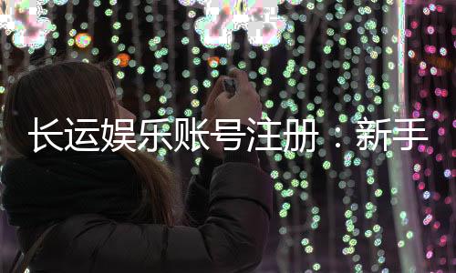 长运娱乐账号注册：新手必看的安全开户与游戏攻略