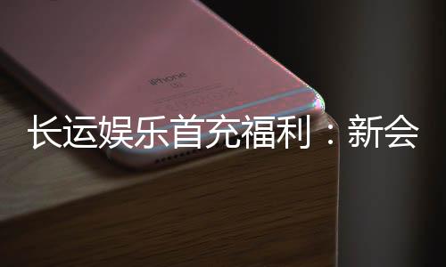 长运娱乐首充福利:新会员专享高额返利礼包