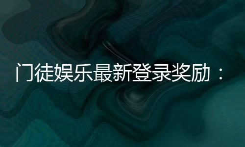 门徒娱乐最新登录奖励：新会员专享豪礼与首存福利揭秘