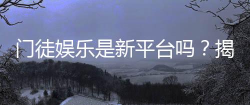 门徒娱乐是新平台吗?揭秘其背景与玩家真实体验